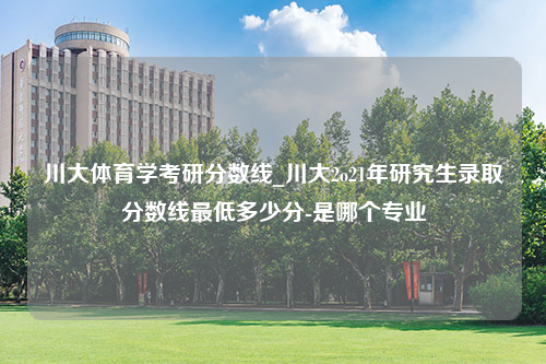 川大体育学考研分数线_川大2o21年研究生录取分数线最低多少分-是哪个专业