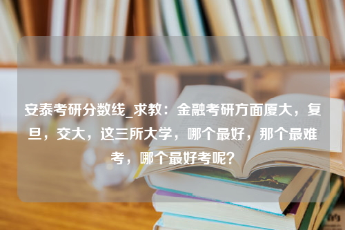 安泰考研分数线_求教：金融考研方面厦大，复旦，交大，这三所大学，哪个最好，那个最难考，哪个最好考呢？