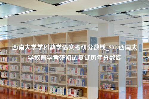 西南大学学科教学语文考研分数线_2019西南大学教育学考研初试复试历年分数线