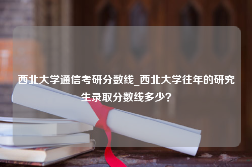 西北大学通信考研分数线_西北大学往年的研究生录取分数线多少？