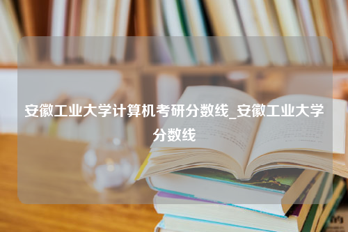 安徽工业大学计算机考研分数线_安徽工业大学分数线