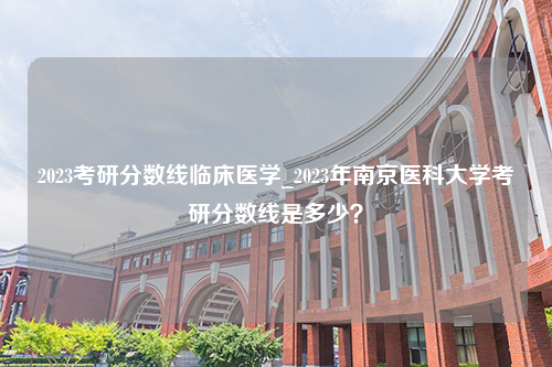 2023考研分数线临床医学_2023年南京医科大学考研分数线是多少？