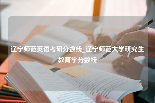 辽宁师范英语考研分数线_辽宁师范大学研究生教育学分数线