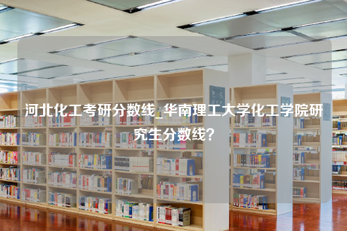 河北化工考研分数线_华南理工大学化工学院研究生分数线？