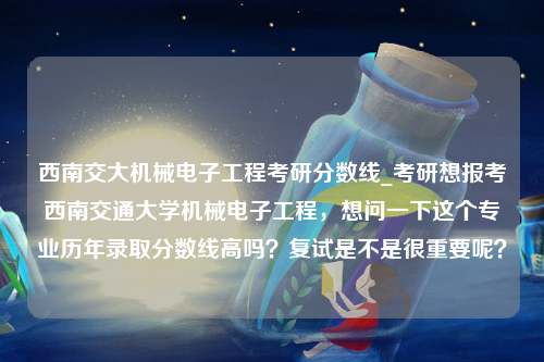 西南交大机械电子工程考研分数线_考研想报考西南交通大学机械电子工程，想问一下这个专业历年录取分数线高吗？复试是不是很重要呢？