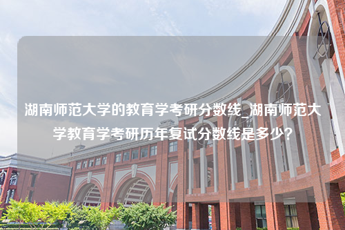 湖南师范大学的教育学考研分数线_湖南师范大学教育学考研历年复试分数线是多少？