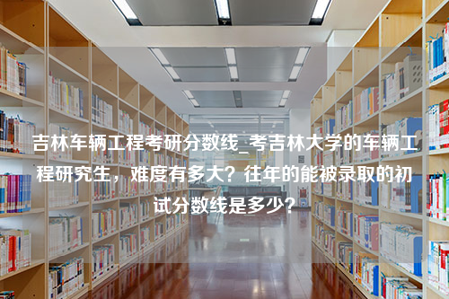 吉林车辆工程考研分数线_考吉林大学的车辆工程研究生，难度有多大？往年的能被录取的初试分数线是多少？