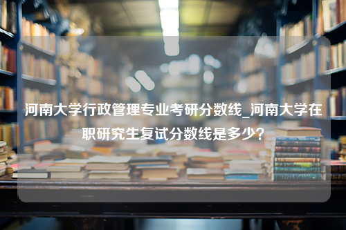 河南大学行政管理专业考研分数线_河南大学在职研究生复试分数线是多少？