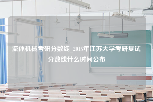 流体机械考研分数线_2015年江苏大学考研复试分数线什么时间公布