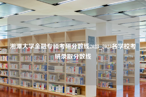 湘潭大学金融专硕考研分数线2023_2023各学校考研录取分数线