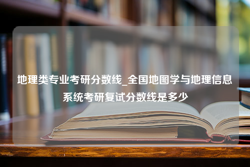 地理类专业考研分数线_全国地图学与地理信息系统考研复试分数线是多少