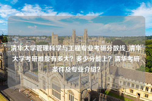 清华大学管理科学与工程专业考研分数线_清华大学考研难度有多大？多少分能上？清华考研条件及专业介绍？