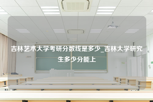 吉林艺术大学考研分数线是多少_吉林大学研究生多少分能上