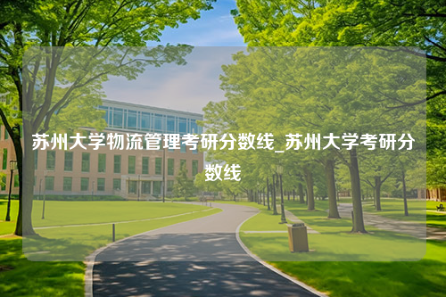 苏州大学物流管理考研分数线_苏州大学考研分数线