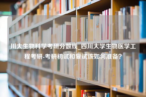 川大生物科学考研分数线_四川大学生物医学工程考研-考研初试和复试该如何准备？