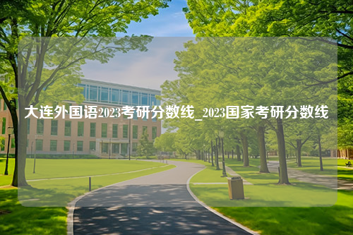 大连外国语2023考研分数线_2023国家考研分数线