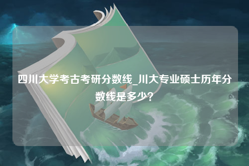 四川大学考古考研分数线_川大专业硕士历年分数线是多少？