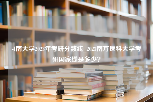 -I南大学2023年考研分数线_2023南方医科大学考研国家线是多少？