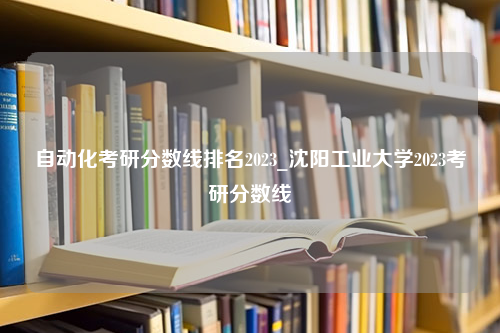 自动化考研分数线排名2023_沈阳工业大学2023考研分数线