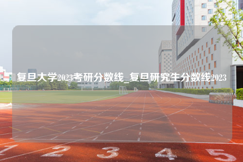 复旦大学2023考研分数线_复旦研究生分数线2023