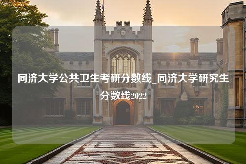 同济大学公共卫生考研分数线_同济大学研究生分数线2022