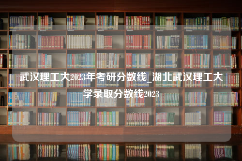 武汉理工大2023年考研分数线_湖北武汉理工大学录取分数线2023