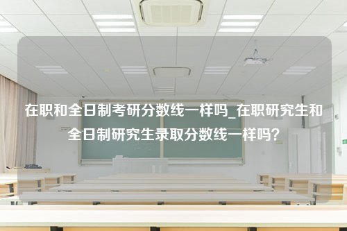 在职和全日制考研分数线一样吗_在职研究生和全日制研究生录取分数线一样吗？