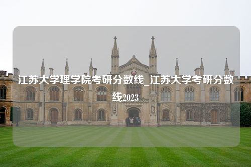 江苏大学理学院考研分数线_江苏大学考研分数线2023