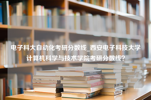 电子科大自动化考研分数线_西安电子科技大学计算机科学与技术学院考研分数线？