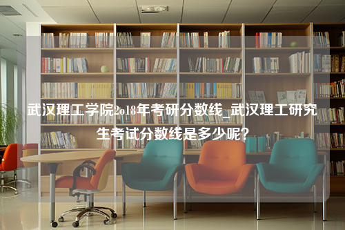 武汉理工学院2o18年考研分数线_武汉理工研究生考试分数线是多少呢？