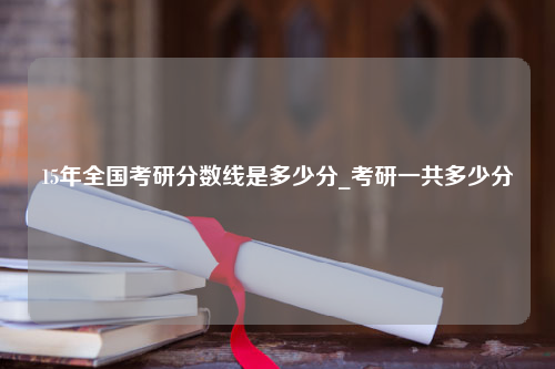 15年全国考研分数线是多少分_考研一共多少分