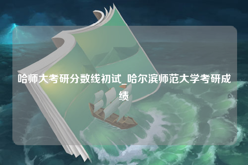 哈师大考研分数线初试_哈尔滨师范大学考研成绩