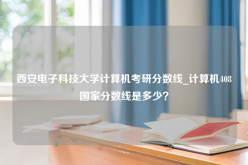 西安电子科技大学计算机考研分数线_计算机408国家分数线是多少？