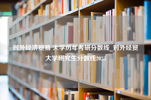 对外经济贸易 大学历年考研分数线_对外经贸大学研究生分数线2023