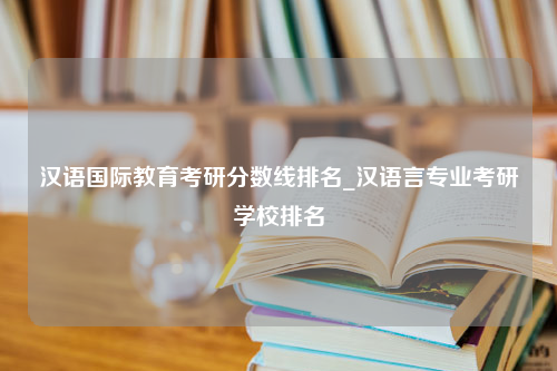 汉语国际教育考研分数线排名_汉语言专业考研学校排名