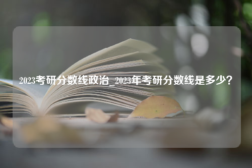 2023考研分数线政治_2023年考研分数线是多少？