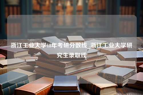 浙江工业大学18年考研分数线_浙江工业大学研究生录取线