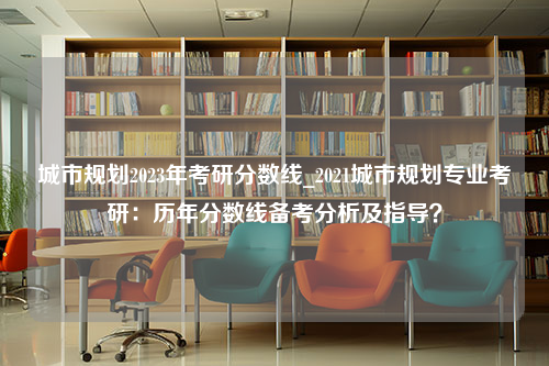 城市规划2023年考研分数线_2021城市规划专业考研：历年分数线备考分析及指导？