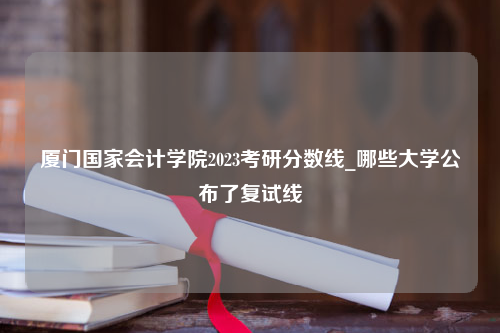 厦门国家会计学院2023考研分数线_哪些大学公布了复试线