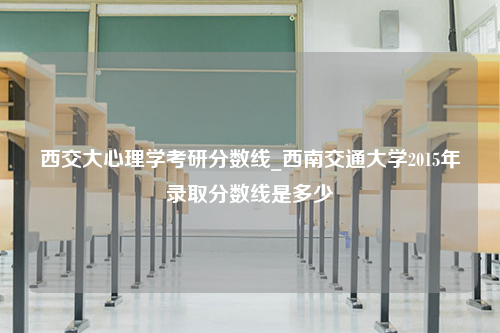 西交大心理学考研分数线_西南交通大学2015年录取分数线是多少