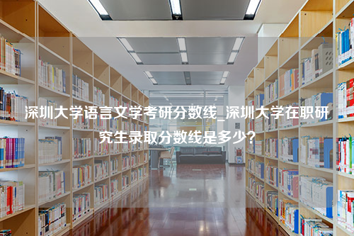 深圳大学语言文学考研分数线_深圳大学在职研究生录取分数线是多少？