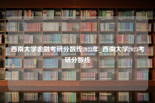 西南大学金融考研分数线2023年_西南大学2023考研分数线