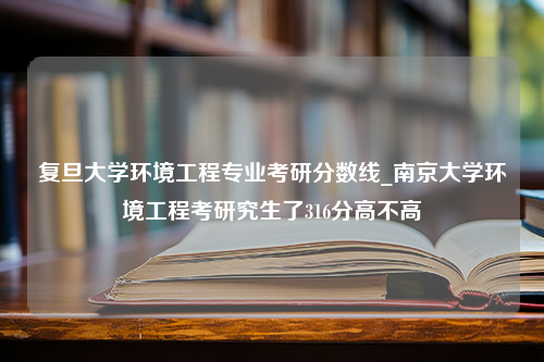 复旦大学环境工程专业考研分数线_南京大学环境工程考研究生了316分高不高