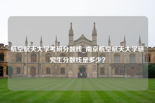 航空航天大学考研分数线_南京航空航天大学研究生分数线是多少？