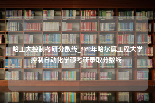 哈工大控制考研分数线_2022年哈尔滨工程大学控制自动化学硕考研录取分数线-