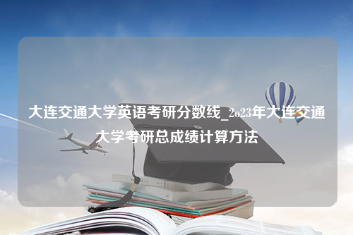 大连交通大学英语考研分数线_2o23年大连交通大学考研总成绩计算方法