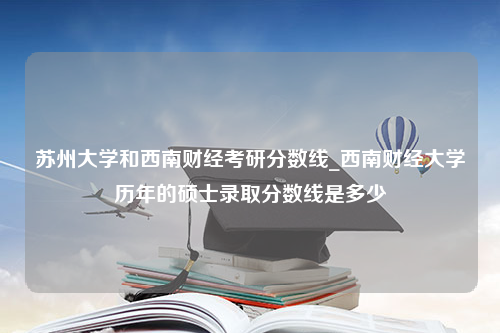 苏州大学和西南财经考研分数线_西南财经大学历年的硕士录取分数线是多少