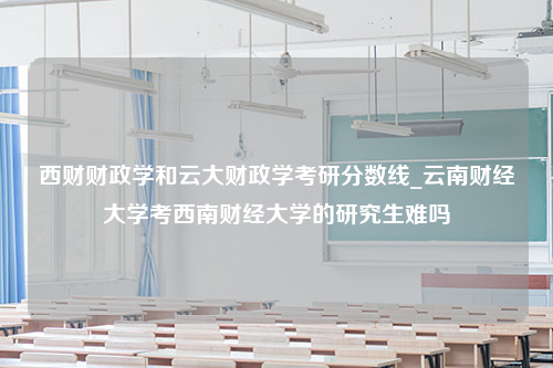 西财财政学和云大财政学考研分数线_云南财经大学考西南财经大学的研究生难吗