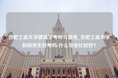 合肥工业大学建筑学考研分数线_合肥工业大学的研究生好考吗-什么专业比较好？