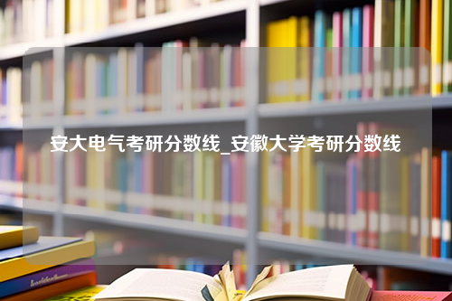 安大电气考研分数线_安徽大学考研分数线